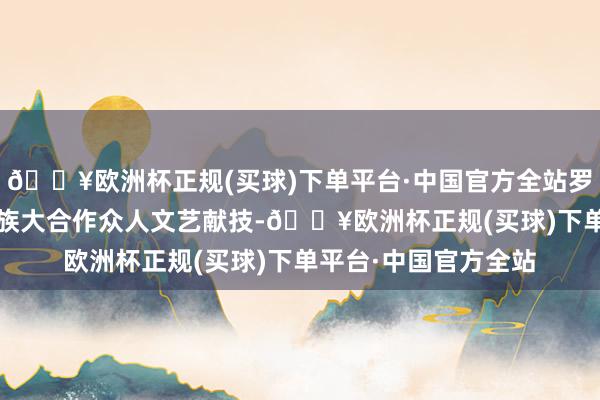 🔥欧洲杯正规(买球)下单平台·中国官方全站罗城县举行2024年民族大合作众人文艺献技-🔥欧洲杯正规(买球)下单平台·中国官方全站