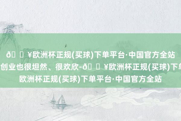 🔥欧洲杯正规(买球)下单平台·中国官方全站在福建生涯、做事、创业也很坦然、很欢欣-🔥欧洲杯正规(买球)下单平台·中国官方全站