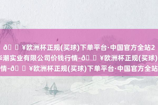 🔥欧洲杯正规(买球)下单平台·中国官方全站2024年4月20日云南华潮实业有限公司价钱行情-🔥欧洲杯正规(买球)下单平台·中国官方全站