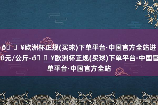 🔥欧洲杯正规(买球)下单平台·中国官方全站进出12.00元/公斤-🔥欧洲杯正规(买球)下单平台·中国官方全站