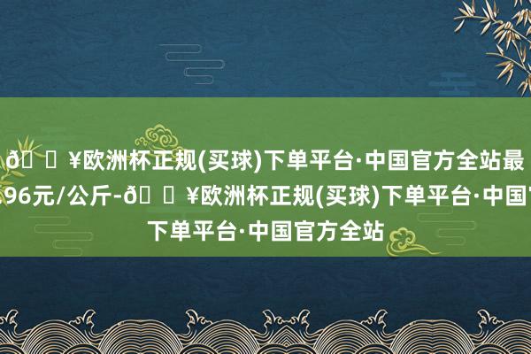 🔥欧洲杯正规(买球)下单平台·中国官方全站最低报价3.96元/公斤-🔥欧洲杯正规(买球)下单平台·中国官方全站