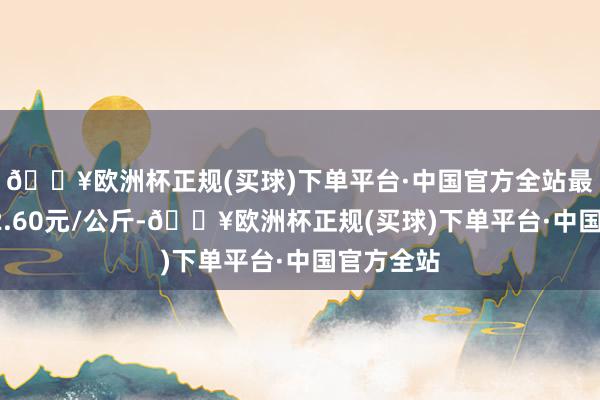 🔥欧洲杯正规(买球)下单平台·中国官方全站最低报价22.60元/公斤-🔥欧洲杯正规(买球)下单平台·中国官方全站