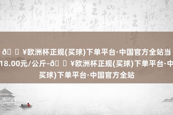 🔥欧洲杯正规(买球)下单平台·中国官方全站当日最高报价18.00元/公斤-🔥欧洲杯正规(买球)下单平台·中国官方全站