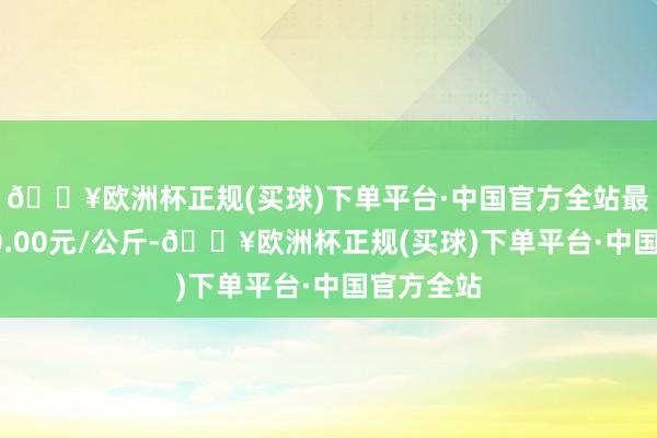 🔥欧洲杯正规(买球)下单平台·中国官方全站最低报价60.00元/公斤-🔥欧洲杯正规(买球)下单平台·中国官方全站