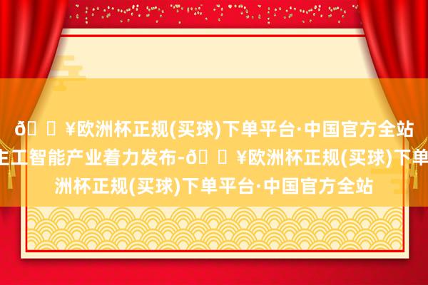 🔥欧洲杯正规(买球)下单平台·中国官方全站一系列首要东说念主工智能产业着力发布-🔥欧洲杯正规(买球)下单平台·中国官方全站