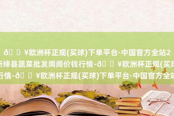 🔥欧洲杯正规(买球)下单平台·中国官方全站2024年4月28日山西新绛县蔬菜批发阛阓价钱行情-🔥欧洲杯正规(买球)下单平台·中国官方全站