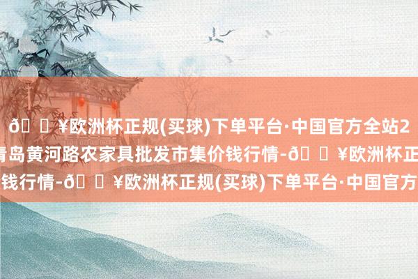 🔥欧洲杯正规(买球)下单平台·中国官方全站2024年4月28日山东青岛黄河路农家具批发市集价钱行情-🔥欧洲杯正规(买球)下单平台·中国官方全站