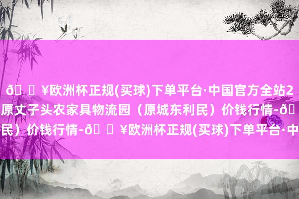 🔥欧洲杯正规(买球)下单平台·中国官方全站2024年4月28日山西太原丈子头农家具物流园（原城东利民）价钱行情-🔥欧洲杯正规(买球)下单平台·中国官方全站