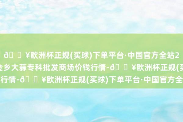 🔥欧洲杯正规(买球)下单平台·中国官方全站2024年4月28日山东金乡大蒜专科批发商场价钱行情-🔥欧洲杯正规(买球)下单平台·中国官方全站