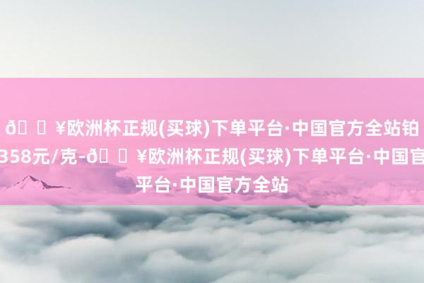 🔥欧洲杯正规(买球)下单平台·中国官方全站铂金价钱358元/克-🔥欧洲杯正规(买球)下单平台·中国官方全站