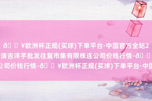 🔥欧洲杯正规(买球)下单平台·中国官方全站2024年5月11日陇西县清吉洋芋批发往复市集有限株连公司价钱行情-🔥欧洲杯正规(买球)下单平台·中国官方全站