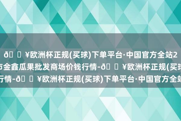 🔥欧洲杯正规(买球)下单平台·中国官方全站2024年5月11日长治市金鑫瓜果批发商场价钱行情-🔥欧洲杯正规(买球)下单平台·中国官方全站