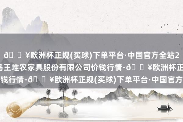 🔥欧洲杯正规(买球)下单平台·中国官方全站2024年5月11日长沙马王堆农家具股份有限公司价钱行情-🔥欧洲杯正规(买球)下单平台·中国官方全站