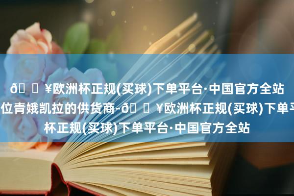 🔥欧洲杯正规(买球)下单平台·中国官方全站蓝鲸记者关系到多位青娥凯拉的供货商-🔥欧洲杯正规(买球)下单平台·中国官方全站