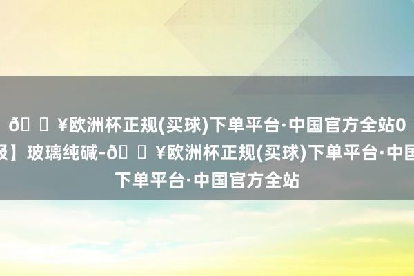 🔥欧洲杯正规(买球)下单平台·中国官方全站0521【周报】玻璃纯碱-🔥欧洲杯正规(买球)下单平台·中国官方全站