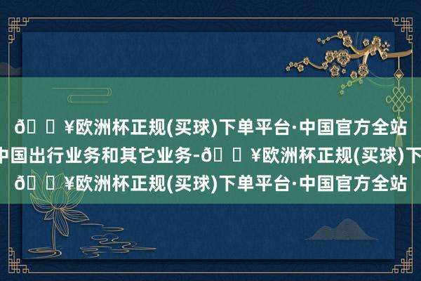 🔥欧洲杯正规(买球)下单平台·中国官方全站国际业务增速要远超中国出行业务和其它业务-🔥欧洲杯正规(买球)下单平台·中国官方全站