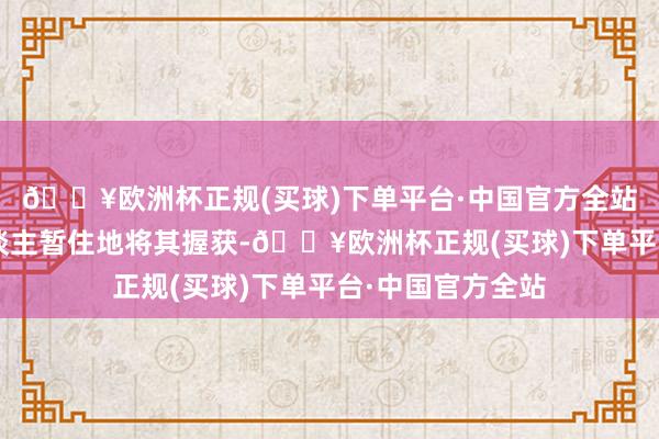 🔥欧洲杯正规(买球)下单平台·中国官方全站立时警方在4东谈主暂住地将其握获-🔥欧洲杯正规(买球)下单平台·中国官方全站