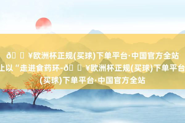 🔥欧洲杯正规(买球)下单平台·中国官方全站本次怒放日举止以“走进食药环-🔥欧洲杯正规(买球)下单平台·中国官方全站