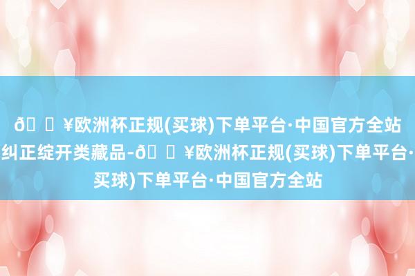 🔥欧洲杯正规(买球)下单平台·中国官方全站数字库精选了纠正绽开类藏品-🔥欧洲杯正规(买球)下单平台·中国官方全站