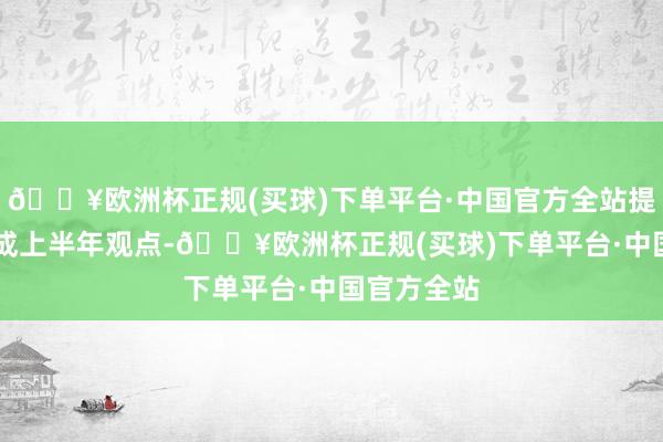 🔥欧洲杯正规(买球)下单平台·中国官方全站提前16天完成上半年观点-🔥欧洲杯正规(买球)下单平台·中国官方全站