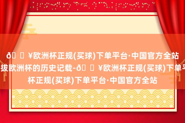 🔥欧洲杯正规(买球)下单平台·中国官方全站刷新了中国企业提拔欧洲杯的历史记载-🔥欧洲杯正规(买球)下单平台·中国官方全站