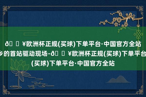 🔥欧洲杯正规(买球)下单平台·中国官方全站新动力汽车下乡的首站驱动现场-🔥欧洲杯正规(买球)下单平台·中国官方全站