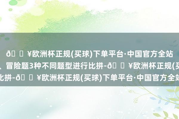 🔥欧洲杯正规(买球)下单平台·中国官方全站通过必答题、抢答题、冒险题3种不同题型进行比拼-🔥欧洲杯正规(买球)下单平台·中国官方全站