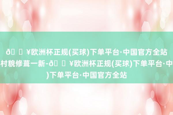 🔥欧洲杯正规(买球)下单平台·中国官方全站临近的村容村貌修葺一新-🔥欧洲杯正规(买球)下单平台·中国官方全站