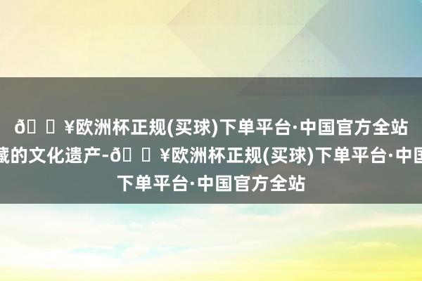 🔥欧洲杯正规(买球)下单平台·中国官方全站是异常选藏的文化遗产-🔥欧洲杯正规(买球)下单平台·中国官方全站