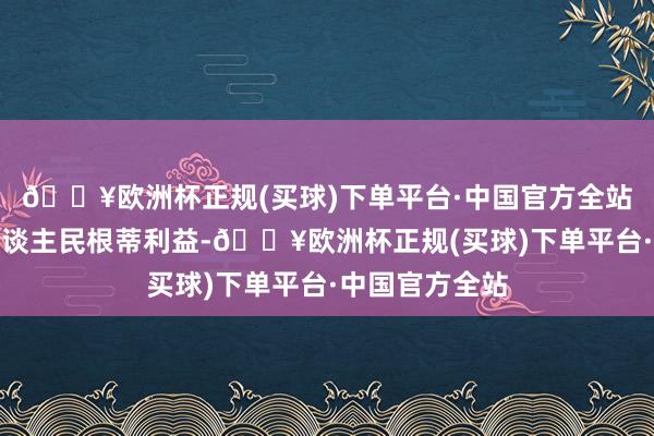 🔥欧洲杯正规(买球)下单平台·中国官方全站既相宜两国东谈主民根蒂利益-🔥欧洲杯正规(买球)下单平台·中国官方全站