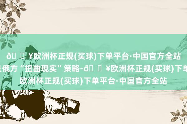 🔥欧洲杯正规(买球)下单平台·中国官方全站法方认为这些指控是俄方“扭曲现实”策略-🔥欧洲杯正规(买球)下单平台·中国官方全站