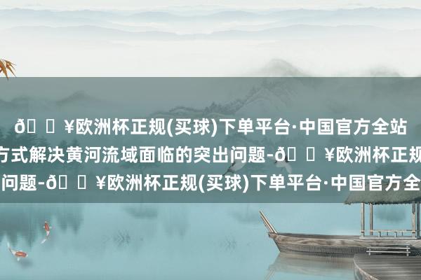 🔥欧洲杯正规(买球)下单平台·中国官方全站运用法治思维和法治方式解决黄河流域面临的突出问题-🔥欧洲杯正规(买球)下单平台·中国官方全站