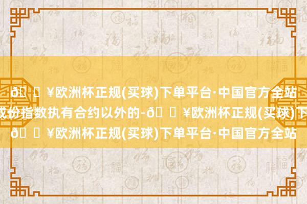 🔥欧洲杯正规(买球)下单平台·中国官方全站各品种以除短期期限成份指数执有合约以外的-🔥欧洲杯正规(买球)下单平台·中国官方全站