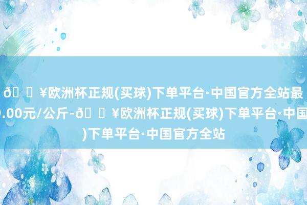 🔥欧洲杯正规(买球)下单平台·中国官方全站最低报价39.00元/公斤-🔥欧洲杯正规(买球)下单平台·中国官方全站