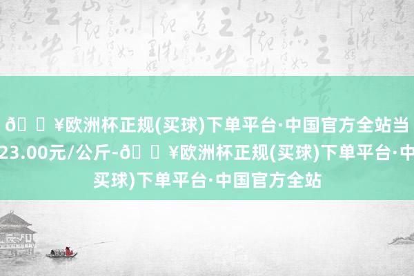 🔥欧洲杯正规(买球)下单平台·中国官方全站当日最高报价23.00元/公斤-🔥欧洲杯正规(买球)下单平台·中国官方全站