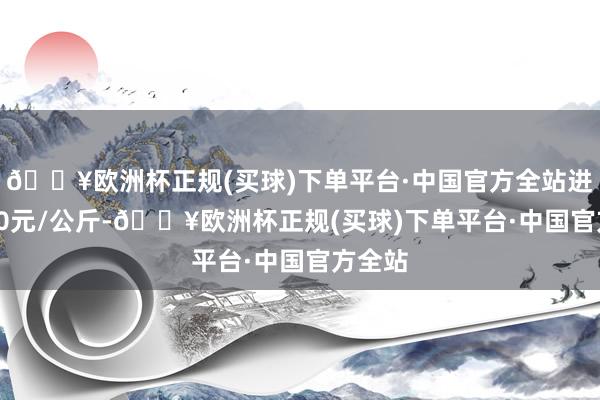 🔥欧洲杯正规(买球)下单平台·中国官方全站进出6.00元/公斤-🔥欧洲杯正规(买球)下单平台·中国官方全站