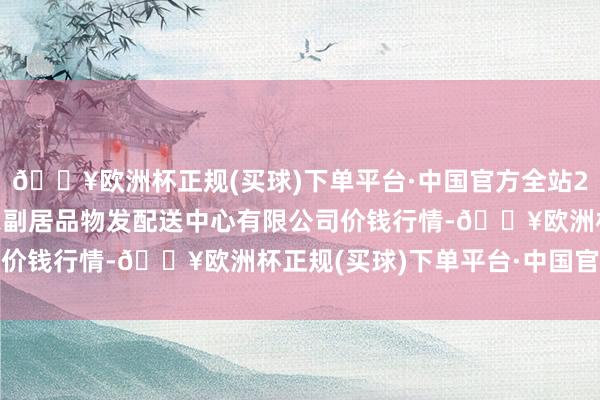 🔥欧洲杯正规(买球)下单平台·中国官方全站2024年9月18日南京农副居品物发配送中心有限公司价钱行情-🔥欧洲杯正规(买球)下单平台·中国官方全站