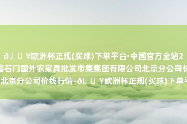 🔥欧洲杯正规(买球)下单平台·中国官方全站2024年9月18日北京顺鑫石门国外农家具批发市集集团有限公司北京分公司价钱行情-🔥欧洲杯正规(买球)下单平台·中国官方全站