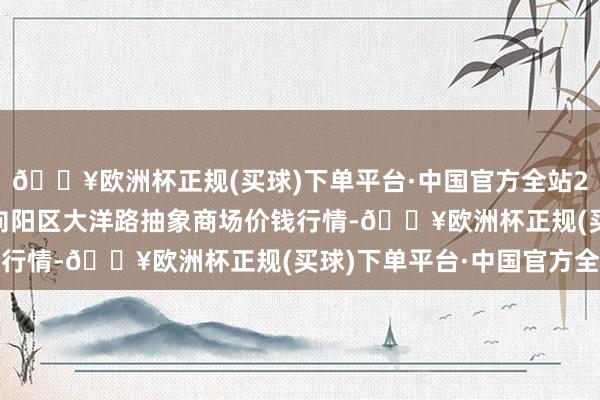 🔥欧洲杯正规(买球)下单平台·中国官方全站2024年9月18日北京向阳区大洋路抽象商场价钱行情-🔥欧洲杯正规(买球)下单平台·中国官方全站