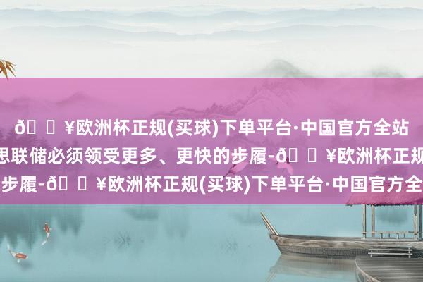 🔥欧洲杯正规(买球)下单平台·中国官方全站风险如实倾向于好意思联储必须领受更多、更快的步履-🔥欧洲杯正规(买球)下单平台·中国官方全站