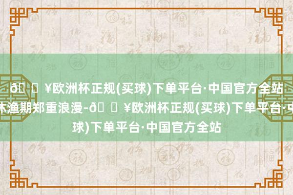 🔥欧洲杯正规(买球)下单平台·中国官方全站黄渤海伏季休渔期郑重浪漫-🔥欧洲杯正规(买球)下单平台·中国官方全站