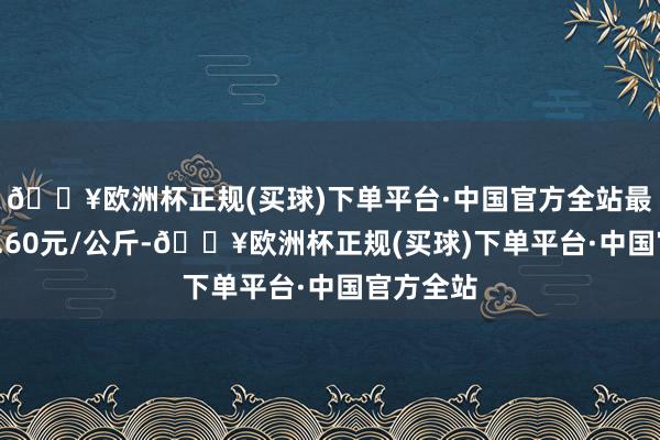 🔥欧洲杯正规(买球)下单平台·中国官方全站最低报价1.60元/公斤-🔥欧洲杯正规(买球)下单平台·中国官方全站