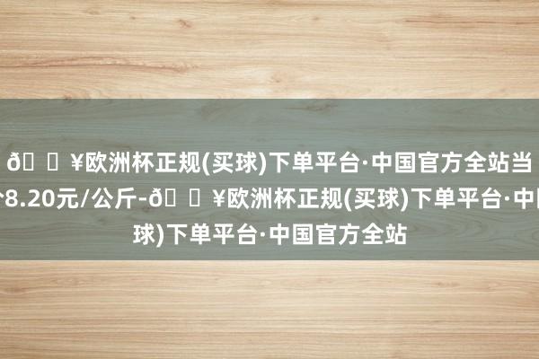 🔥欧洲杯正规(买球)下单平台·中国官方全站当日最高报价8.20元/公斤-🔥欧洲杯正规(买球)下单平台·中国官方全站