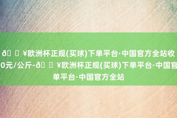 🔥欧洲杯正规(买球)下单平台·中国官方全站收支25.00元/公斤-🔥欧洲杯正规(买球)下单平台·中国官方全站