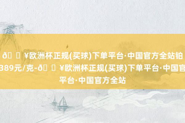 🔥欧洲杯正规(买球)下单平台·中国官方全站铂金价钱389元/克-🔥欧洲杯正规(买球)下单平台·中国官方全站