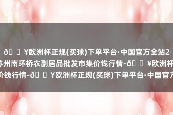 🔥欧洲杯正规(买球)下单平台·中国官方全站2024年10月4日江苏苏州南环桥农副居品批发市集价钱行情-🔥欧洲杯正规(买球)下单平台·中国官方全站