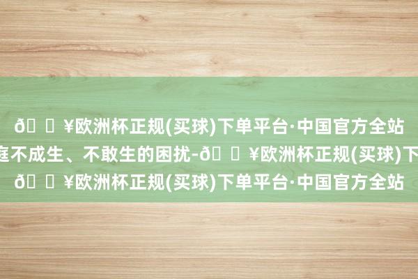 🔥欧洲杯正规(买球)下单平台·中国官方全站助力化解生养意愿家庭不成生、不敢生的困扰-🔥欧洲杯正规(买球)下单平台·中国官方全站