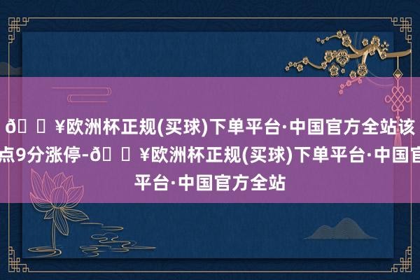 🔥欧洲杯正规(买球)下单平台·中国官方全站该股于11点9分涨停-🔥欧洲杯正规(买球)下单平台·中国官方全站