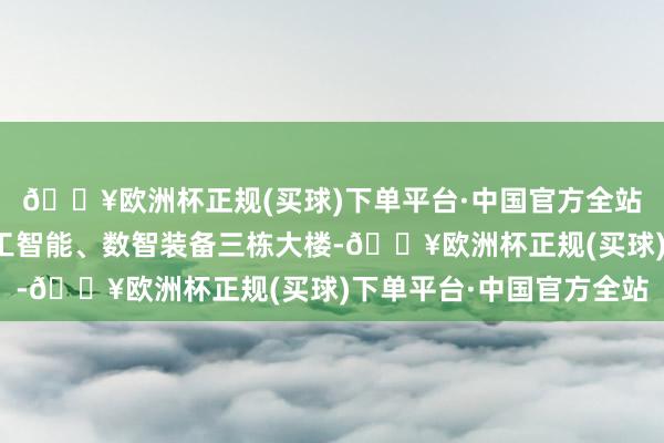 🔥欧洲杯正规(买球)下单平台·中国官方全站树立物联网、东谈主工智能、数智装备三栋大楼-🔥欧洲杯正规(买球)下单平台·中国官方全站