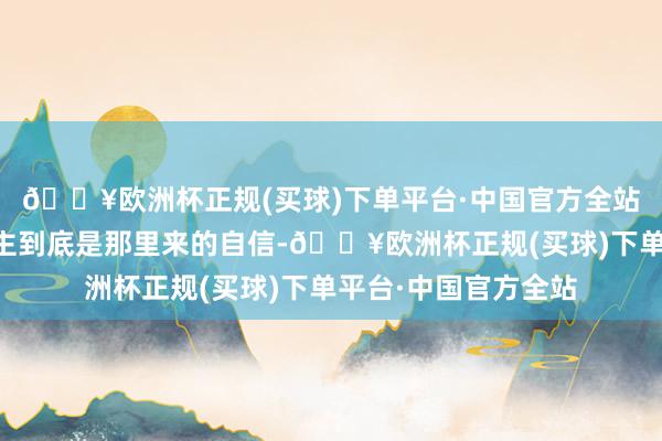 🔥欧洲杯正规(买球)下单平台·中国官方全站”……这男东说念主到底是那里来的自信-🔥欧洲杯正规(买球)下单平台·中国官方全站